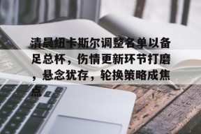 百家乐-清晨纽卡斯尔调整名单以备足总杯，伤情更新环节打磨，悬念犹存，轮换策略成焦点的简单介绍