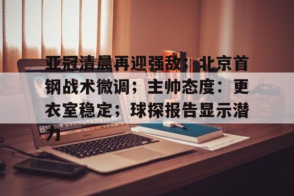 亚冠清晨再迎强敌；北京首钢战术微调；主帅态度：更衣室稳定；球探报告显示潜力的简单介绍